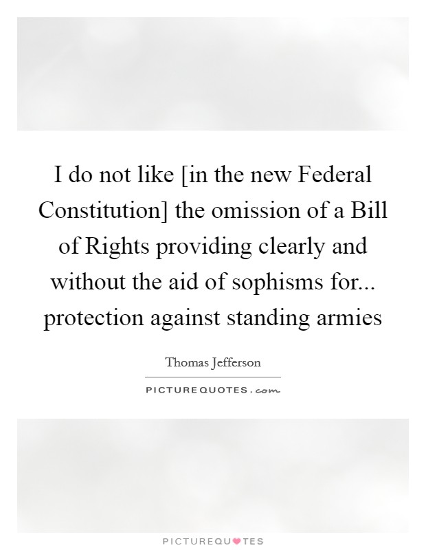I do not like [in the new Federal Constitution] the omission of a Bill of Rights providing clearly and without the aid of sophisms for... protection against standing armies Picture Quote #1