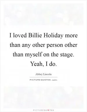 I loved Billie Holiday more than any other person other than myself on the stage. Yeah, I do Picture Quote #1