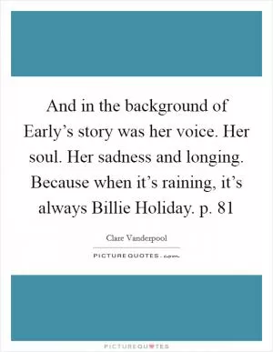 And in the background of Early’s story was her voice. Her soul. Her sadness and longing. Because when it’s raining, it’s always Billie Holiday. p. 81 Picture Quote #1
