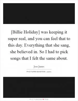 [Billie Holiday] was keeping it super real, and you can feel that to this day. Everything that she sang, she believed in. So I had to pick songs that I felt the same about Picture Quote #1