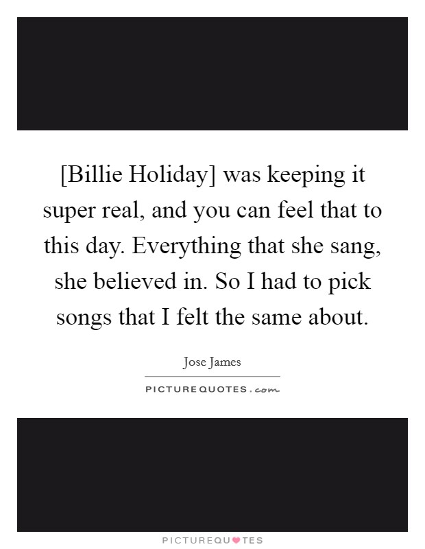 [Billie Holiday] was keeping it super real, and you can feel that to this day. Everything that she sang, she believed in. So I had to pick songs that I felt the same about. Picture Quote #1