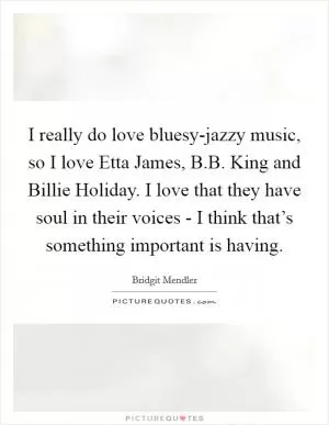 I really do love bluesy-jazzy music, so I love Etta James, B.B. King and Billie Holiday. I love that they have soul in their voices - I think that’s something important is having Picture Quote #1