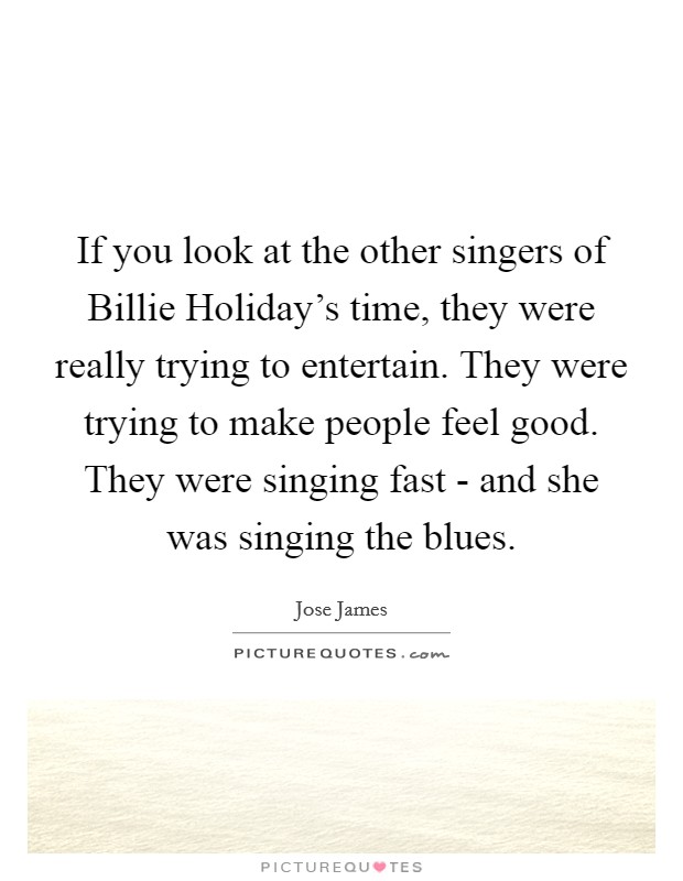 If you look at the other singers of Billie Holiday's time, they were really trying to entertain. They were trying to make people feel good. They were singing fast - and she was singing the blues. Picture Quote #1