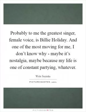 Probably to me the greatest singer, female voice, is Billie Holiday. And one of the most moving for me, I don’t know why - maybe it’s nostalgia, maybe because my life is one of constant partying, whatever Picture Quote #1