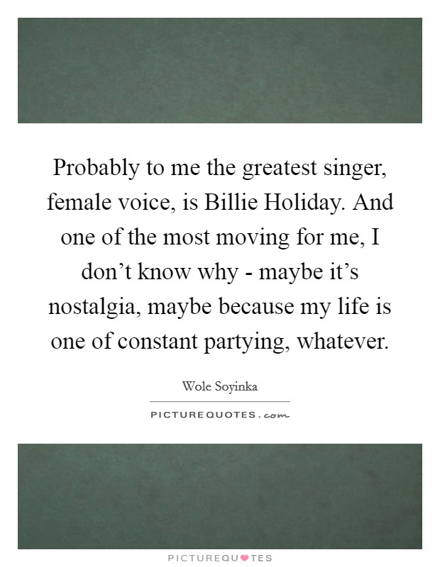 Probably to me the greatest singer, female voice, is Billie Holiday. And one of the most moving for me, I don't know why - maybe it's nostalgia, maybe because my life is one of constant partying, whatever. Picture Quote #1
