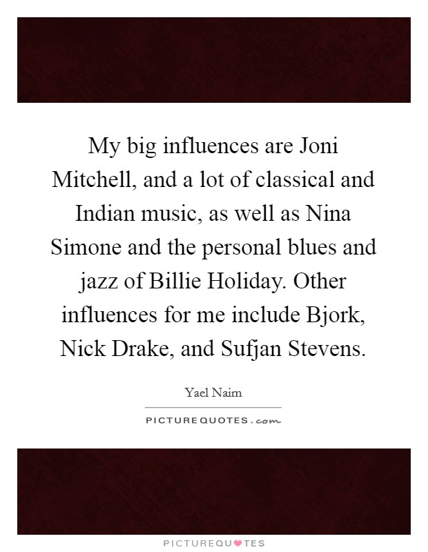 My big influences are Joni Mitchell, and a lot of classical and Indian music, as well as Nina Simone and the personal blues and jazz of Billie Holiday. Other influences for me include Bjork, Nick Drake, and Sufjan Stevens. Picture Quote #1
