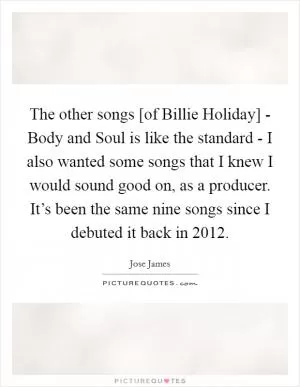 The other songs [of Billie Holiday] - Body and Soul is like the standard - I also wanted some songs that I knew I would sound good on, as a producer. It’s been the same nine songs since I debuted it back in 2012 Picture Quote #1
