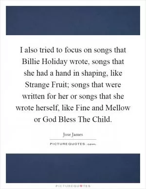 I also tried to focus on songs that Billie Holiday wrote, songs that she had a hand in shaping, like Strange Fruit; songs that were written for her or songs that she wrote herself, like Fine and Mellow or God Bless The Child Picture Quote #1