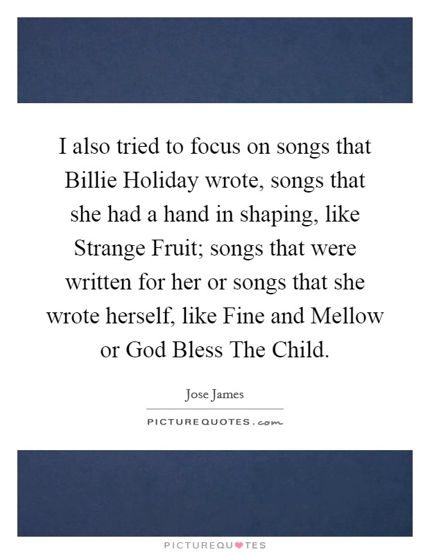 I also tried to focus on songs that Billie Holiday wrote, songs that she had a hand in shaping, like Strange Fruit; songs that were written for her or songs that she wrote herself, like Fine and Mellow or God Bless The Child. Picture Quote #1