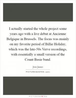 I actually started the whole project some years ago with a live debut at Ancienne Belgique in Brussels. The focus was mainly on my favorite period of Billie Holiday, which was the late-50s Verve recordings, with essentially a small version of the Count Basie band Picture Quote #1
