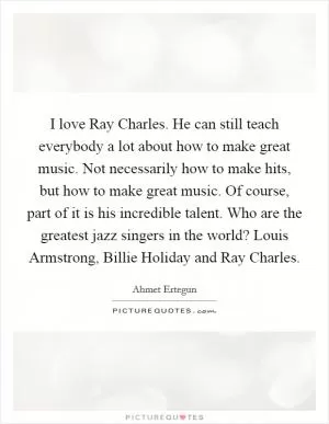 I love Ray Charles. He can still teach everybody a lot about how to make great music. Not necessarily how to make hits, but how to make great music. Of course, part of it is his incredible talent. Who are the greatest jazz singers in the world? Louis Armstrong, Billie Holiday and Ray Charles Picture Quote #1