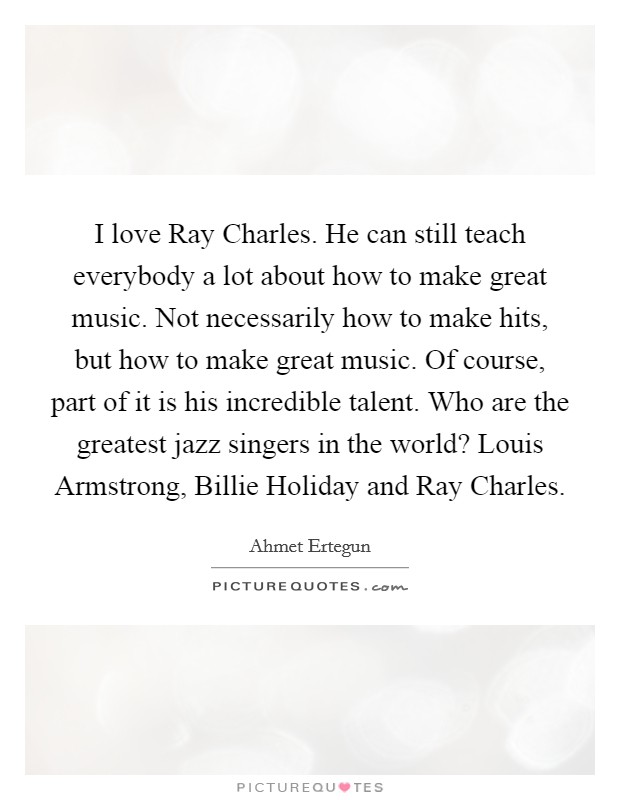I love Ray Charles. He can still teach everybody a lot about how to make great music. Not necessarily how to make hits, but how to make great music. Of course, part of it is his incredible talent. Who are the greatest jazz singers in the world? Louis Armstrong, Billie Holiday and Ray Charles. Picture Quote #1