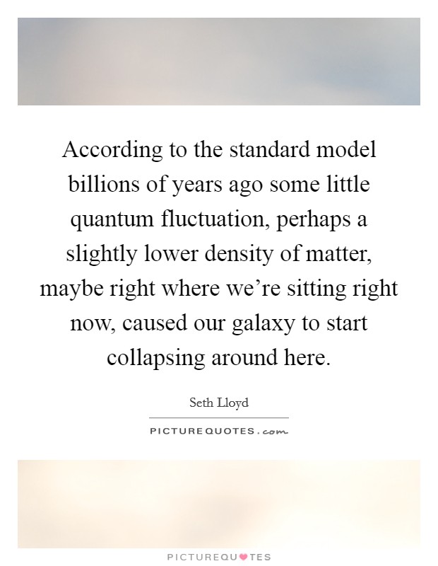 According to the standard model billions of years ago some little quantum fluctuation, perhaps a slightly lower density of matter, maybe right where we're sitting right now, caused our galaxy to start collapsing around here. Picture Quote #1