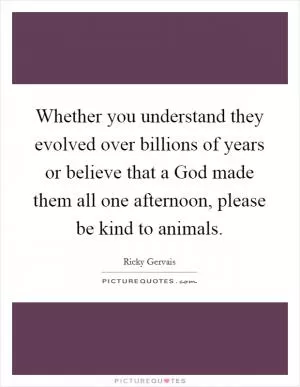 Whether you understand they evolved over billions of years or believe that a God made them all one afternoon, please be kind to animals Picture Quote #1