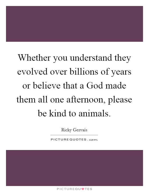 Whether you understand they evolved over billions of years or believe that a God made them all one afternoon, please be kind to animals. Picture Quote #1