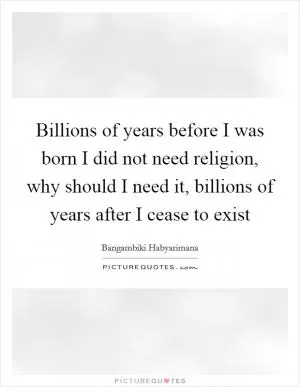 Billions of years before I was born I did not need religion, why should I need it, billions of years after I cease to exist Picture Quote #1