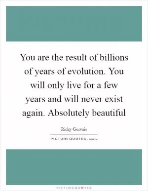 You are the result of billions of years of evolution. You will only live for a few years and will never exist again. Absolutely beautiful Picture Quote #1