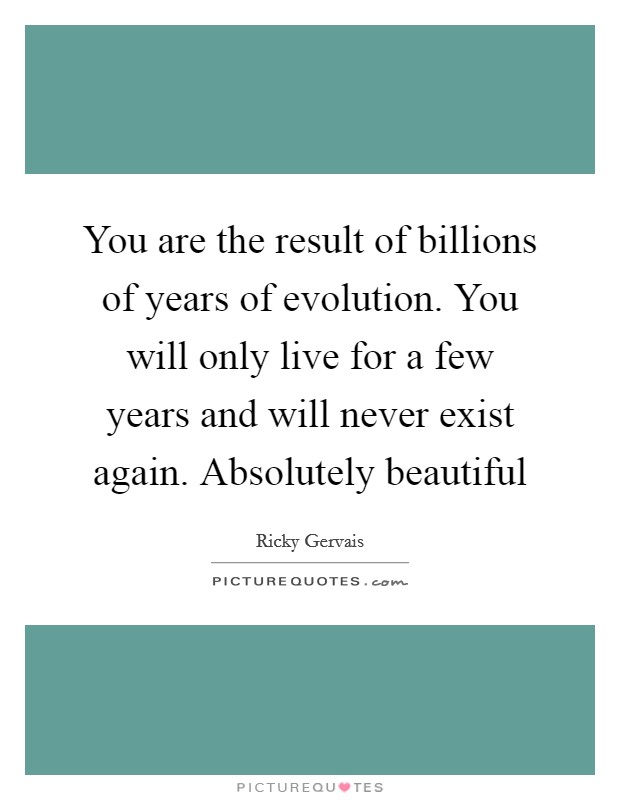 You are the result of billions of years of evolution. You will only live for a few years and will never exist again. Absolutely beautiful Picture Quote #1