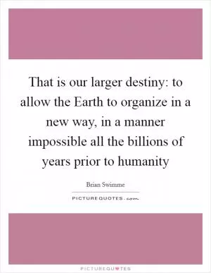 That is our larger destiny: to allow the Earth to organize in a new way, in a manner impossible all the billions of years prior to humanity Picture Quote #1