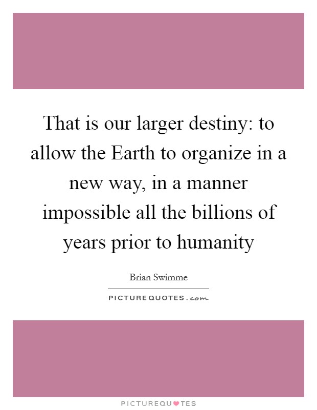 That is our larger destiny: to allow the Earth to organize in a new way, in a manner impossible all the billions of years prior to humanity Picture Quote #1