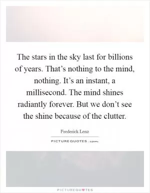 The stars in the sky last for billions of years. That’s nothing to the mind, nothing. It’s an instant, a millisecond. The mind shines radiantly forever. But we don’t see the shine because of the clutter Picture Quote #1