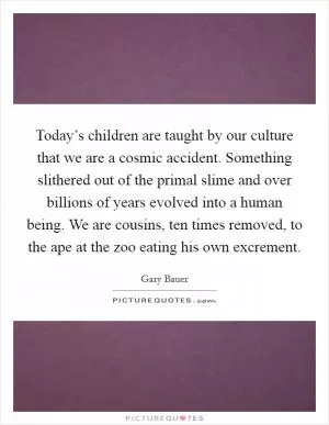 Today’s children are taught by our culture that we are a cosmic accident. Something slithered out of the primal slime and over billions of years evolved into a human being. We are cousins, ten times removed, to the ape at the zoo eating his own excrement Picture Quote #1