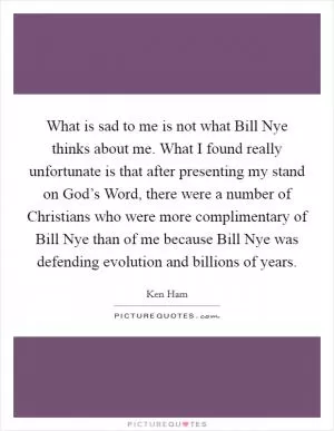 What is sad to me is not what Bill Nye thinks about me. What I found really unfortunate is that after presenting my stand on God’s Word, there were a number of Christians who were more complimentary of Bill Nye than of me because Bill Nye was defending evolution and billions of years Picture Quote #1