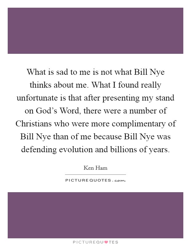 What is sad to me is not what Bill Nye thinks about me. What I found really unfortunate is that after presenting my stand on God's Word, there were a number of Christians who were more complimentary of Bill Nye than of me because Bill Nye was defending evolution and billions of years. Picture Quote #1
