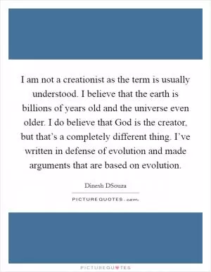 I am not a creationist as the term is usually understood. I believe that the earth is billions of years old and the universe even older. I do believe that God is the creator, but that’s a completely different thing. I’ve written in defense of evolution and made arguments that are based on evolution Picture Quote #1