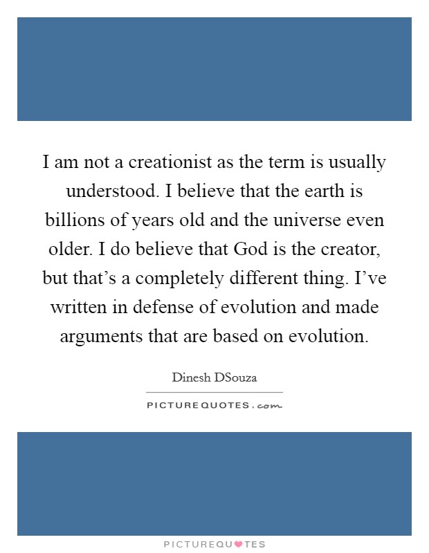 I am not a creationist as the term is usually understood. I believe that the earth is billions of years old and the universe even older. I do believe that God is the creator, but that's a completely different thing. I've written in defense of evolution and made arguments that are based on evolution. Picture Quote #1