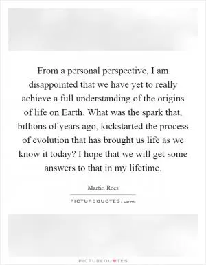 From a personal perspective, I am disappointed that we have yet to really achieve a full understanding of the origins of life on Earth. What was the spark that, billions of years ago, kickstarted the process of evolution that has brought us life as we know it today? I hope that we will get some answers to that in my lifetime Picture Quote #1