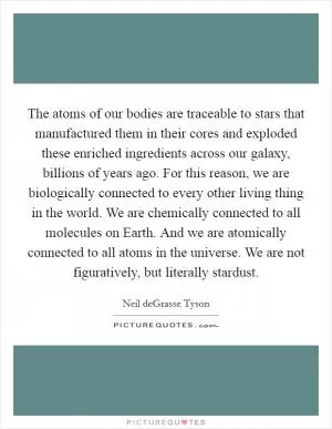 The atoms of our bodies are traceable to stars that manufactured them in their cores and exploded these enriched ingredients across our galaxy, billions of years ago. For this reason, we are biologically connected to every other living thing in the world. We are chemically connected to all molecules on Earth. And we are atomically connected to all atoms in the universe. We are not figuratively, but literally stardust Picture Quote #1