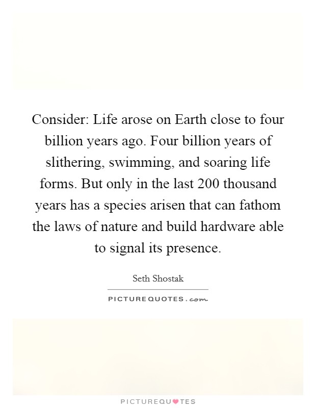 Consider: Life arose on Earth close to four billion years ago. Four billion years of slithering, swimming, and soaring life forms. But only in the last 200 thousand years has a species arisen that can fathom the laws of nature and build hardware able to signal its presence. Picture Quote #1