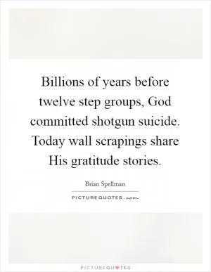 Billions of years before twelve step groups, God committed shotgun suicide. Today wall scrapings share His gratitude stories Picture Quote #1