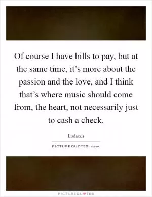 Of course I have bills to pay, but at the same time, it’s more about the passion and the love, and I think that’s where music should come from, the heart, not necessarily just to cash a check Picture Quote #1