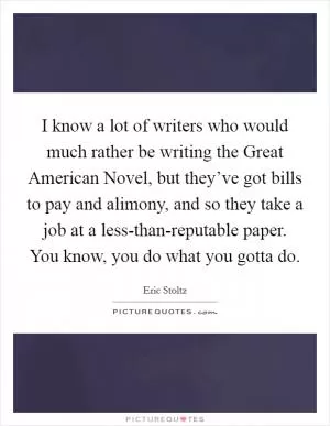 I know a lot of writers who would much rather be writing the Great American Novel, but they’ve got bills to pay and alimony, and so they take a job at a less-than-reputable paper. You know, you do what you gotta do Picture Quote #1
