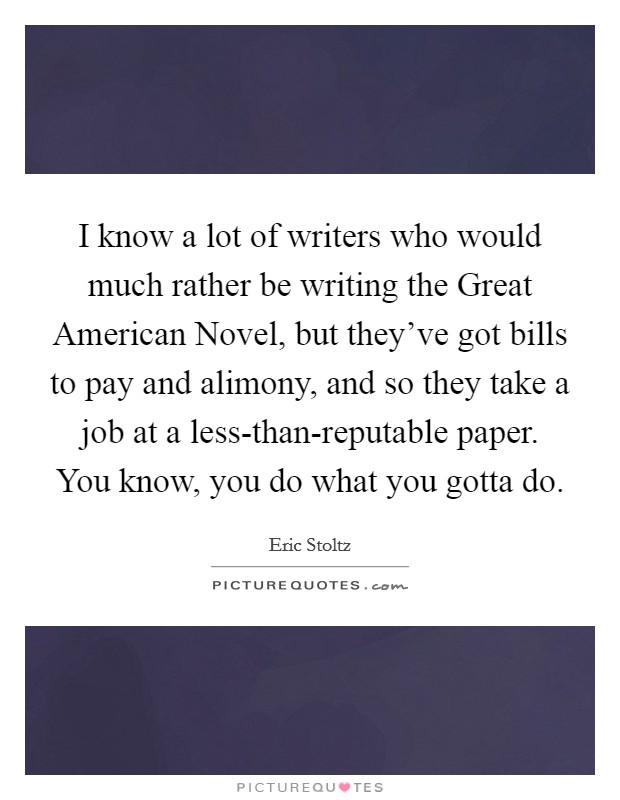 I know a lot of writers who would much rather be writing the Great American Novel, but they've got bills to pay and alimony, and so they take a job at a less-than-reputable paper. You know, you do what you gotta do. Picture Quote #1