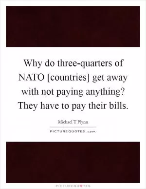 Why do three-quarters of NATO [countries] get away with not paying anything? They have to pay their bills Picture Quote #1