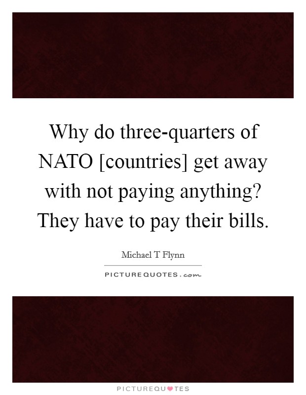 Why do three-quarters of NATO [countries] get away with not paying anything? They have to pay their bills. Picture Quote #1