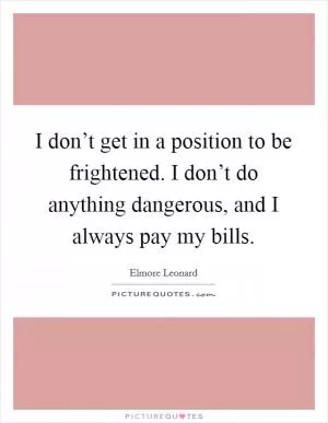 I don’t get in a position to be frightened. I don’t do anything dangerous, and I always pay my bills Picture Quote #1