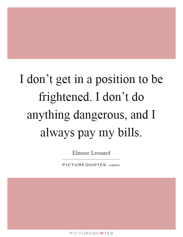 I don't get in a position to be frightened. I don't do anything dangerous, and I always pay my bills. Picture Quote #1