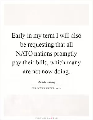 Early in my term I will also be requesting that all NATO nations promptly pay their bills, which many are not now doing Picture Quote #1