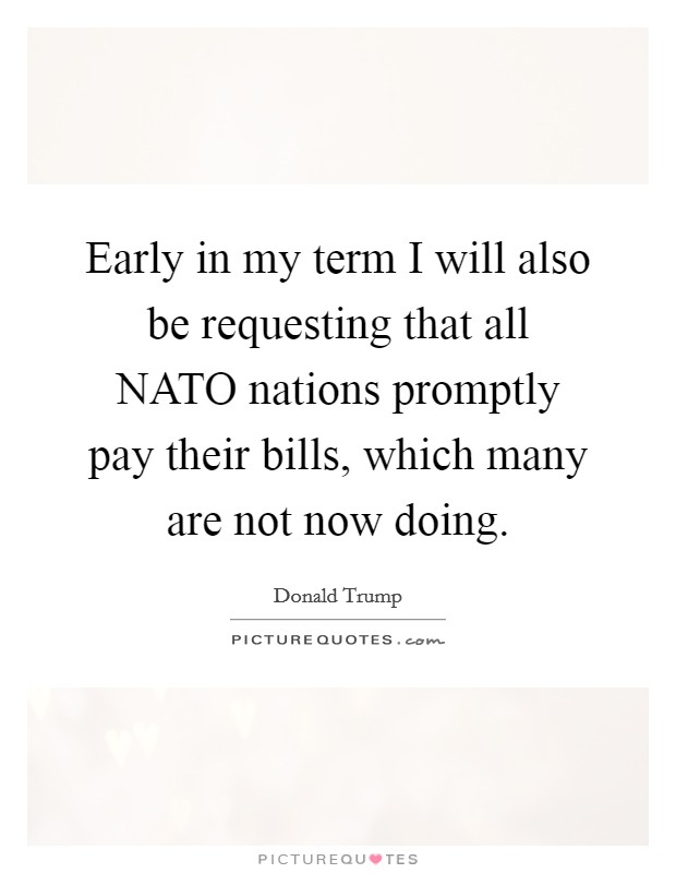 Early in my term I will also be requesting that all NATO nations promptly pay their bills, which many are not now doing. Picture Quote #1