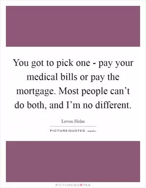 You got to pick one - pay your medical bills or pay the mortgage. Most people can’t do both, and I’m no different Picture Quote #1
