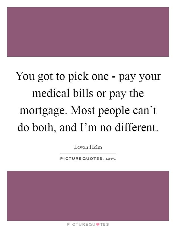 You got to pick one - pay your medical bills or pay the mortgage. Most people can't do both, and I'm no different. Picture Quote #1