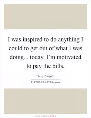 I was inspired to do anything I could to get out of what I was doing... today, I’m motivated to pay the bills Picture Quote #1
