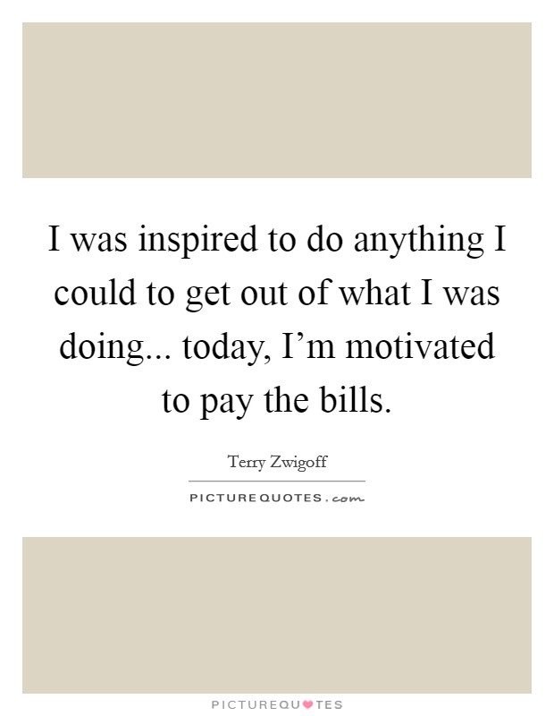 I was inspired to do anything I could to get out of what I was doing... today, I'm motivated to pay the bills. Picture Quote #1