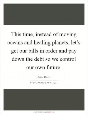 This time, instead of moving oceans and healing planets, let’s get our bills in order and pay down the debt so we control our own future Picture Quote #1