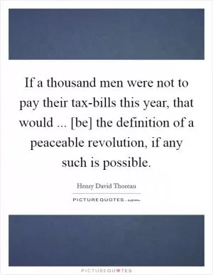 If a thousand men were not to pay their tax-bills this year, that would ... [be] the definition of a peaceable revolution, if any such is possible Picture Quote #1