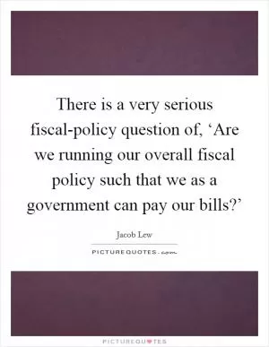 There is a very serious fiscal-policy question of, ‘Are we running our overall fiscal policy such that we as a government can pay our bills?’ Picture Quote #1